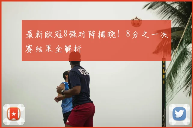 最新欧冠8强对阵揭晓！8分之一决赛结果全解析
