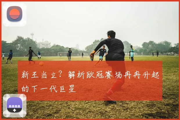 新王当立？解析欧冠赛场冉冉升起的下一代巨星