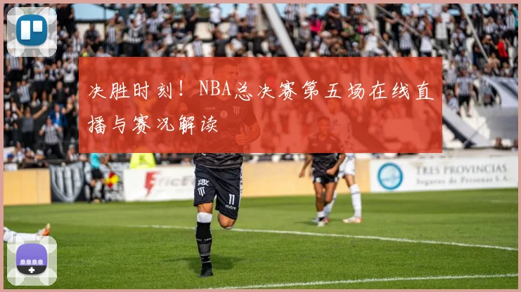 决胜时刻！NBA总决赛第五场在线直播与赛况解读