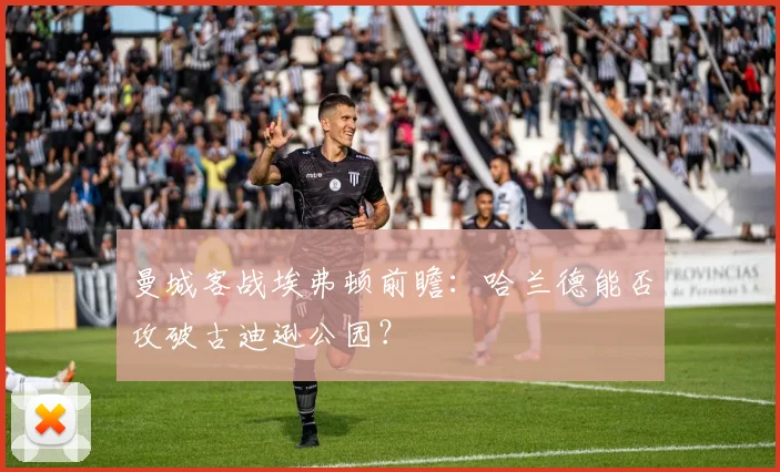 曼城客战埃弗顿前瞻：哈兰德能否攻破古迪逊公园？