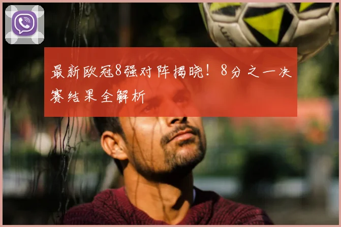 最新欧冠8强对阵揭晓！8分之一决赛结果全解析